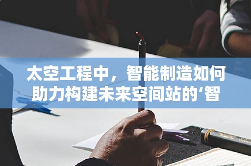 太空工程中，智能制造如何助力构建未来空间站的‘智能心脏’？