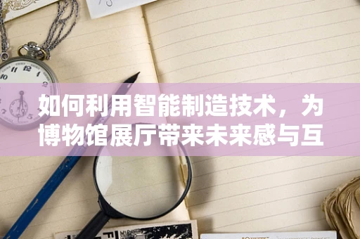 如何利用智能制造技术，为博物馆展厅带来未来感与互动体验？
