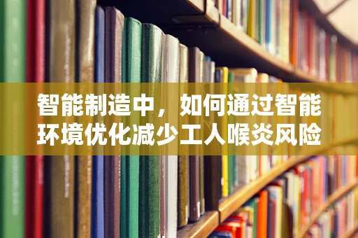智能制造中，如何通过智能环境优化减少工人喉炎风险？