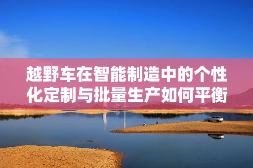 越野车在智能制造中的个性化定制与批量生产如何平衡？