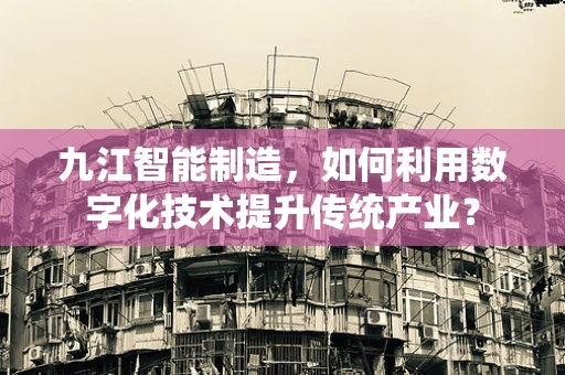 九江智能制造，如何利用数字化技术提升传统产业？