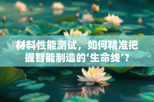 材料性能测试，如何精准把握智能制造的‘生命线’？