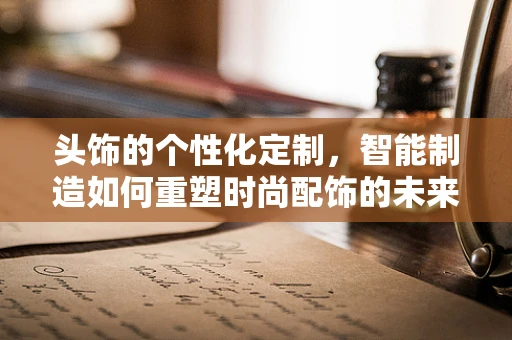 头饰的个性化定制，智能制造如何重塑时尚配饰的未来？