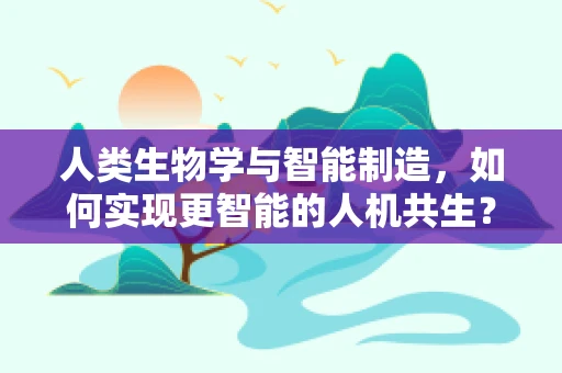 人类生物学与智能制造，如何实现更智能的人机共生？