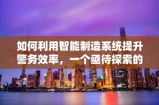 如何利用智能制造系统提升警务效率，一个亟待探索的议题？