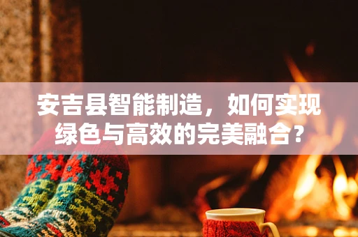安吉县智能制造，如何实现绿色与高效的完美融合？