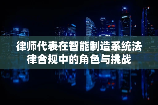 律师代表在智能制造系统法律合规中的角色与挑战