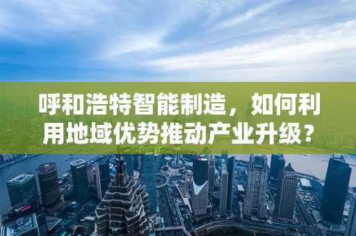 呼和浩特智能制造，如何利用地域优势推动产业升级？
