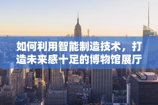 如何利用智能制造技术，打造未来感十足的博物馆展厅？