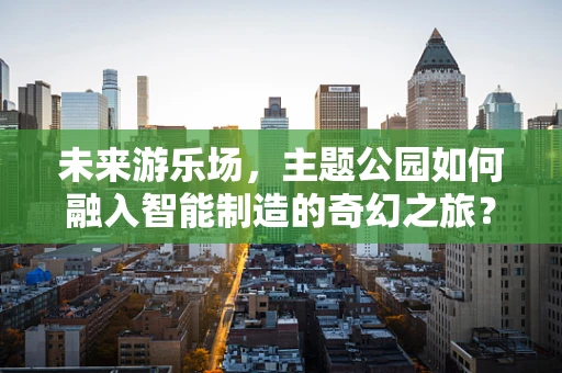 未来游乐场，主题公园如何融入智能制造的奇幻之旅？