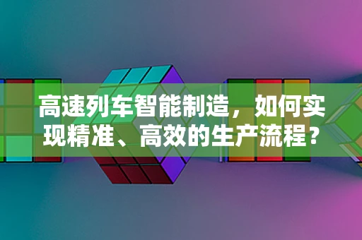 高速列车智能制造，如何实现精准、高效的生产流程？
