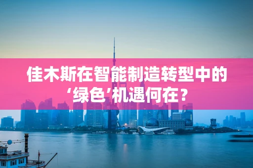 佳木斯在智能制造转型中的‘绿色’机遇何在？