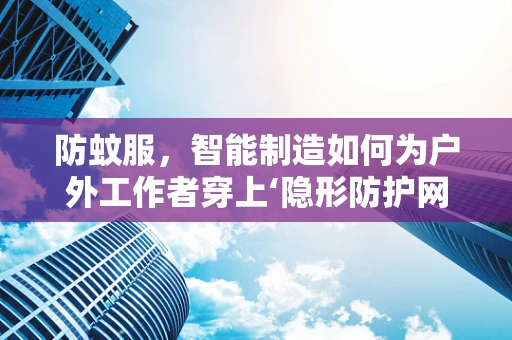 防蚊服，智能制造如何为户外工作者穿上‘隐形防护网’？