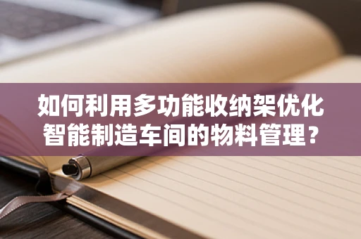 如何利用多功能收纳架优化智能制造车间的物料管理？