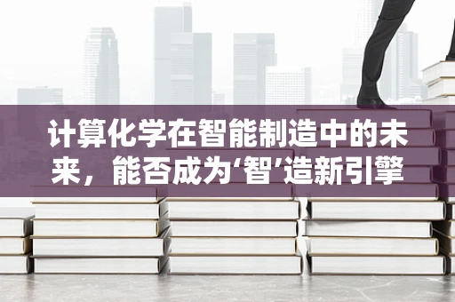 计算化学在智能制造中的未来，能否成为‘智’造新引擎？