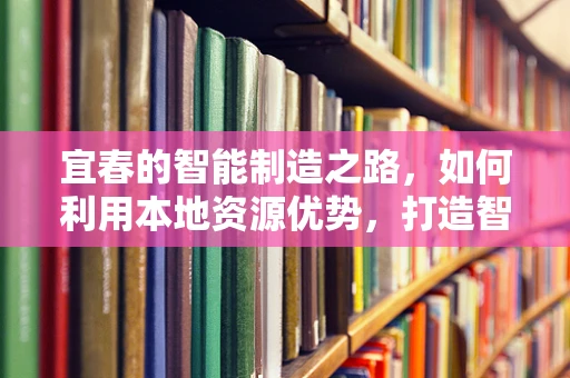 宜春的智能制造之路，如何利用本地资源优势，打造智能工厂的‘宜春模式’？