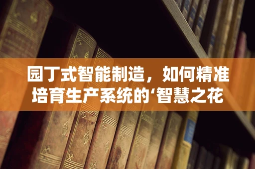 园丁式智能制造，如何精准培育生产系统的‘智慧之花’？