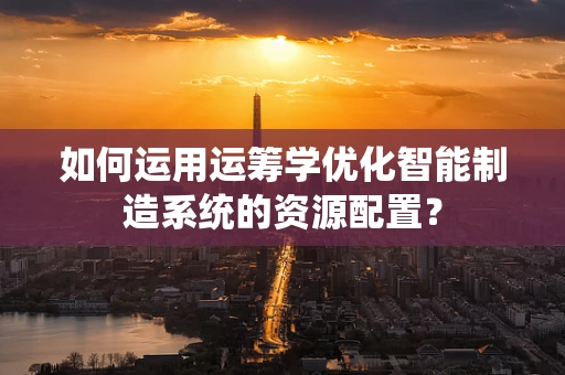 如何运用运筹学优化智能制造系统的资源配置？