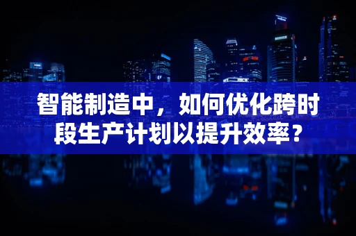 智能制造中，如何优化跨时段生产计划以提升效率？