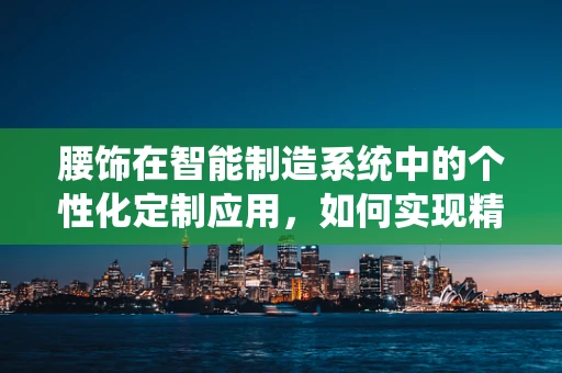 腰饰在智能制造系统中的个性化定制应用，如何实现精准匹配与高效生产？
