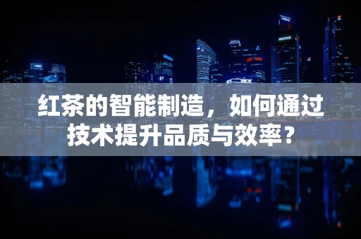 红茶的智能制造，如何通过技术提升品质与效率？