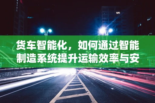 货车智能化，如何通过智能制造系统提升运输效率与安全性？