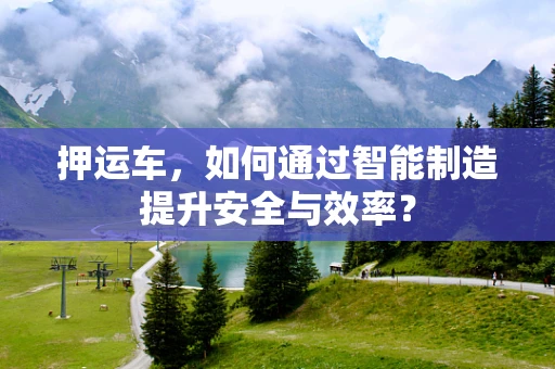 押运车，如何通过智能制造提升安全与效率？