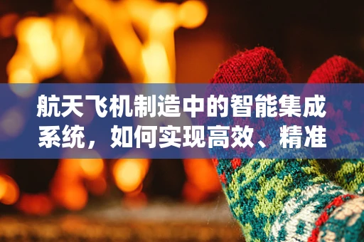 航天飞机制造中的智能集成系统，如何实现高效、精准的制造？