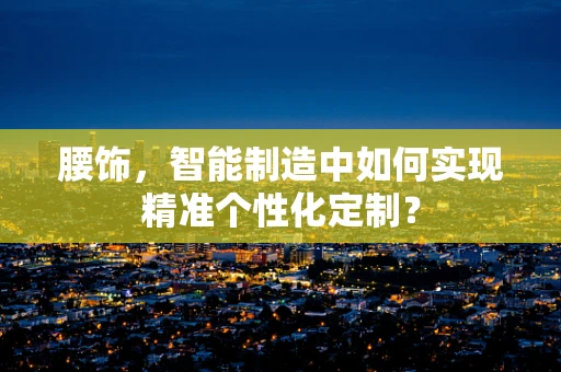 腰饰，智能制造中如何实现精准个性化定制？
