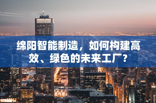 绵阳智能制造，如何构建高效、绿色的未来工厂？