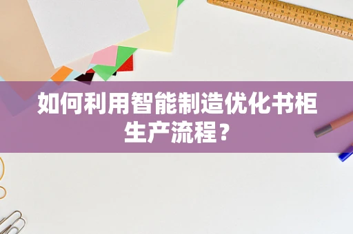 如何利用智能制造优化书柜生产流程？