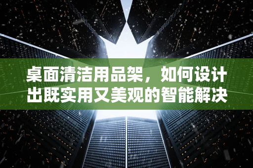 桌面清洁用品架，如何设计出既实用又美观的智能解决方案？