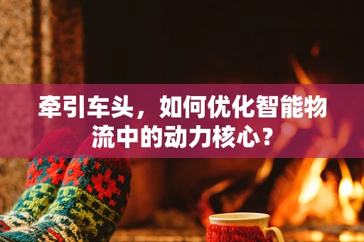 牵引车头，如何优化智能物流中的动力核心？