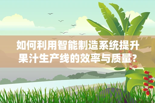 如何利用智能制造系统提升果汁生产线的效率与质量？