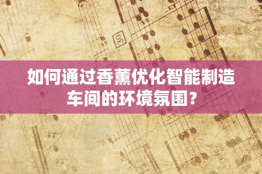 如何通过香薰优化智能制造车间的环境氛围？