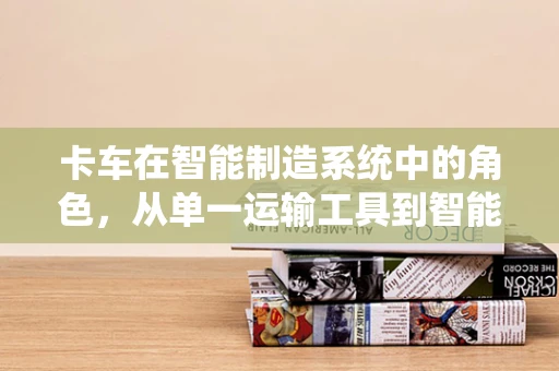 卡车在智能制造系统中的角色，从单一运输工具到智能物流枢纽的转变？