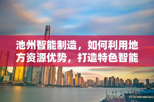 池州智能制造，如何利用地方资源优势，打造特色智能工厂？