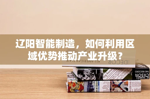 辽阳智能制造，如何利用区域优势推动产业升级？