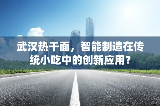 武汉热干面，智能制造在传统小吃中的创新应用？