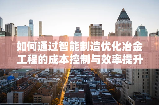 如何通过智能制造优化冶金工程的成本控制与效率提升？