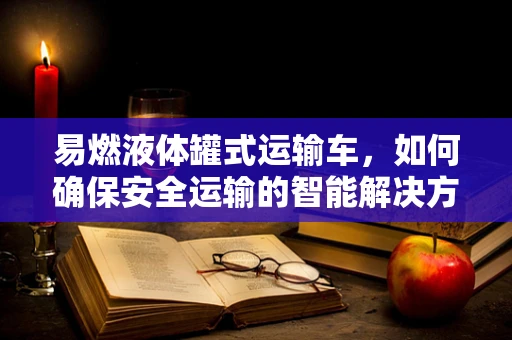 易燃液体罐式运输车，如何确保安全运输的智能解决方案？