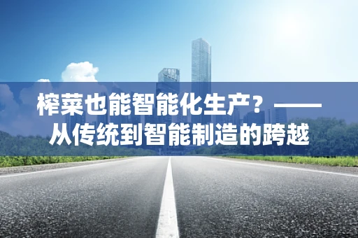 榨菜也能智能化生产？——从传统到智能制造的跨越