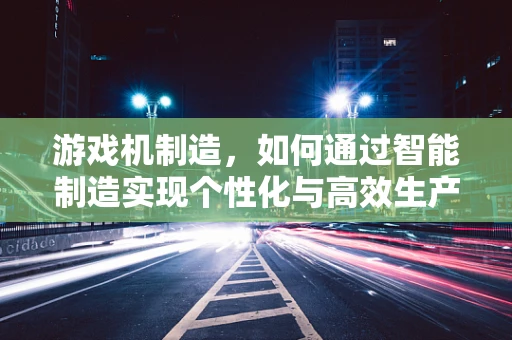 游戏机制造，如何通过智能制造实现个性化与高效生产？