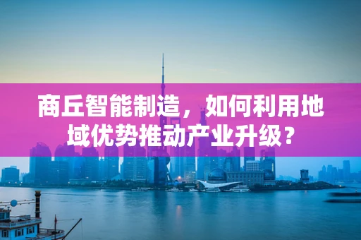 商丘智能制造，如何利用地域优势推动产业升级？