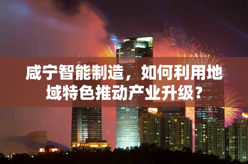 咸宁智能制造，如何利用地域特色推动产业升级？