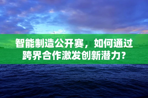 智能制造公开赛，如何通过跨界合作激发创新潜力？