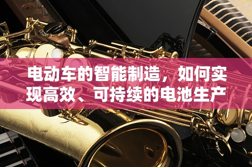 电动车的智能制造，如何实现高效、可持续的电池生产？