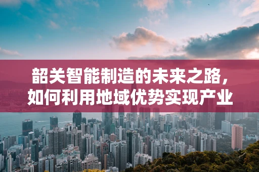 韶关智能制造的未来之路，如何利用地域优势实现产业升级？