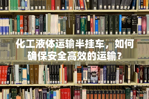 化工液体运输半挂车，如何确保安全高效的运输？