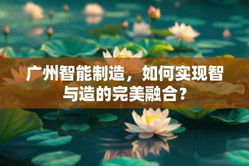 广州智能制造，如何实现智与造的完美融合？